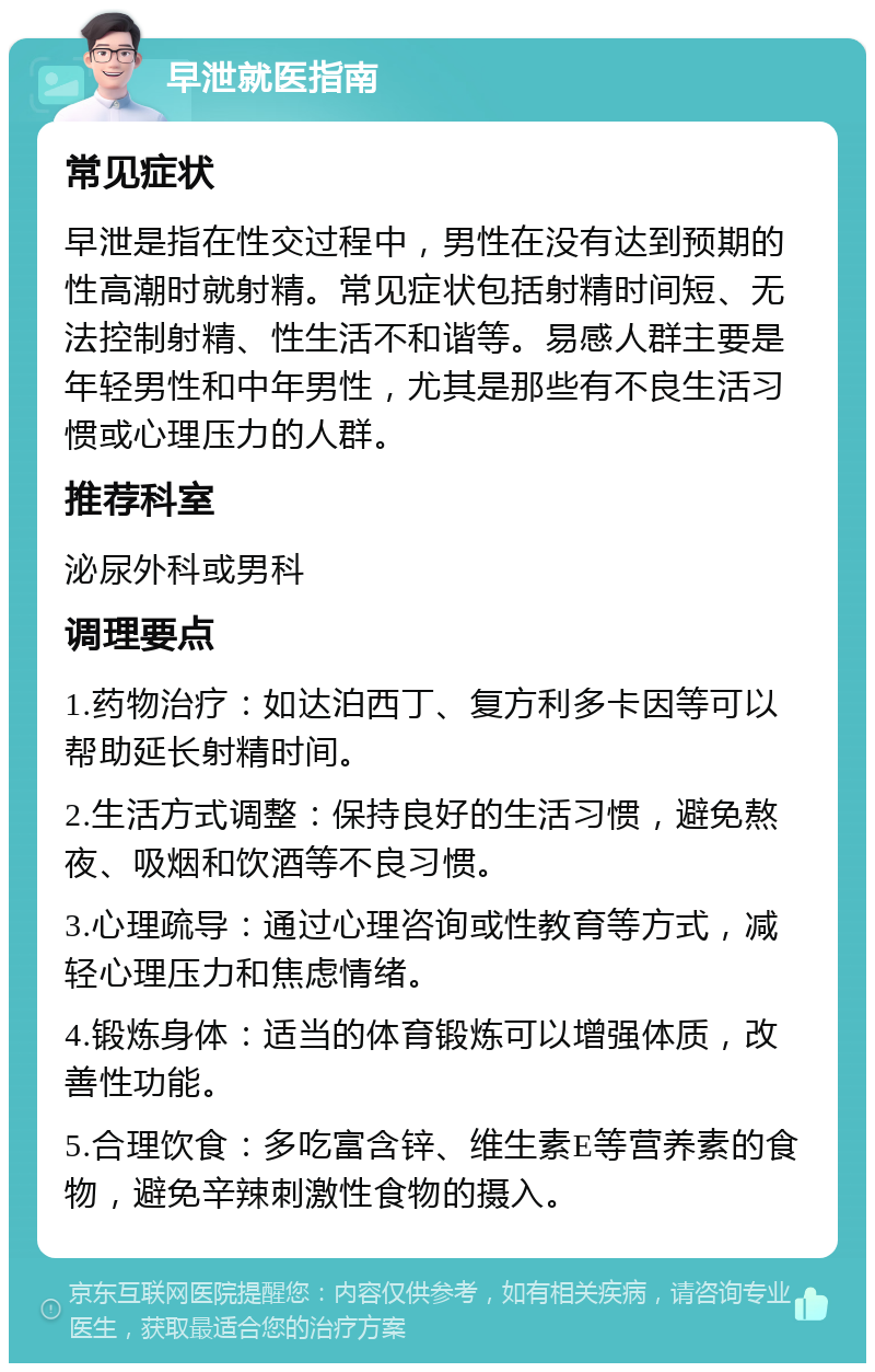 早泄就医指南 常见症状 早泄是指在性交过程中，男性在没有达到预期的性高潮时就射精。常见症状包括射精时间短、无法控制射精、性生活不和谐等。易感人群主要是年轻男性和中年男性，尤其是那些有不良生活习惯或心理压力的人群。 推荐科室 泌尿外科或男科 调理要点 1.药物治疗：如达泊西丁、复方利多卡因等可以帮助延长射精时间。 2.生活方式调整：保持良好的生活习惯，避免熬夜、吸烟和饮酒等不良习惯。 3.心理疏导：通过心理咨询或性教育等方式，减轻心理压力和焦虑情绪。 4.锻炼身体：适当的体育锻炼可以增强体质，改善性功能。 5.合理饮食：多吃富含锌、维生素E等营养素的食物，避免辛辣刺激性食物的摄入。