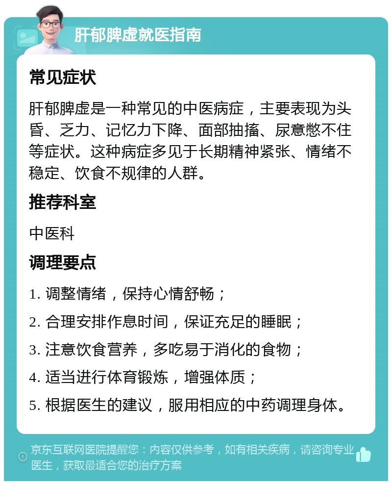 肝郁脾虚就医指南 常见症状 肝郁脾虚是一种常见的中医病症，主要表现为头昏、乏力、记忆力下降、面部抽搐、尿意憋不住等症状。这种病症多见于长期精神紧张、情绪不稳定、饮食不规律的人群。 推荐科室 中医科 调理要点 1. 调整情绪，保持心情舒畅； 2. 合理安排作息时间，保证充足的睡眠； 3. 注意饮食营养，多吃易于消化的食物； 4. 适当进行体育锻炼，增强体质； 5. 根据医生的建议，服用相应的中药调理身体。