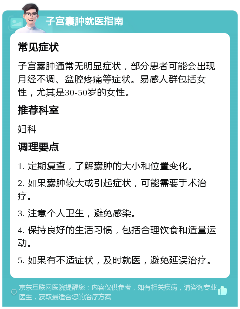 子宫囊肿就医指南 常见症状 子宫囊肿通常无明显症状，部分患者可能会出现月经不调、盆腔疼痛等症状。易感人群包括女性，尤其是30-50岁的女性。 推荐科室 妇科 调理要点 1. 定期复查，了解囊肿的大小和位置变化。 2. 如果囊肿较大或引起症状，可能需要手术治疗。 3. 注意个人卫生，避免感染。 4. 保持良好的生活习惯，包括合理饮食和适量运动。 5. 如果有不适症状，及时就医，避免延误治疗。