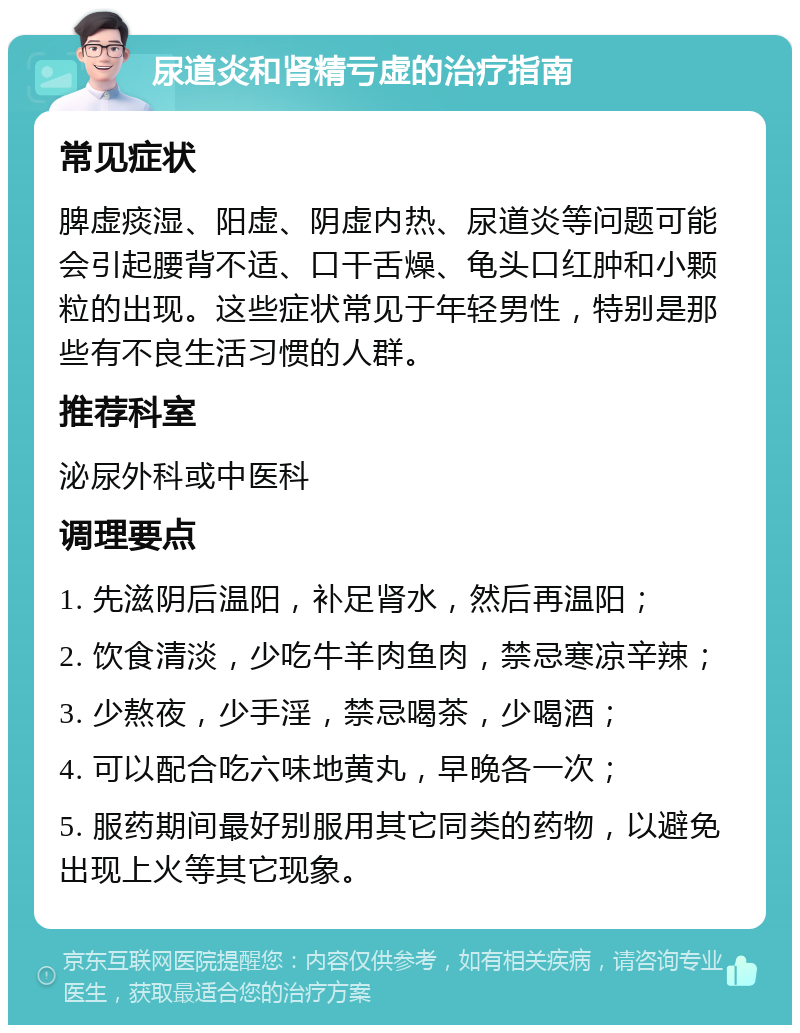 尿道炎和肾精亏虚的治疗指南 常见症状 脾虚痰湿、阳虚、阴虚内热、尿道炎等问题可能会引起腰背不适、口干舌燥、龟头口红肿和小颗粒的出现。这些症状常见于年轻男性，特别是那些有不良生活习惯的人群。 推荐科室 泌尿外科或中医科 调理要点 1. 先滋阴后温阳，补足肾水，然后再温阳； 2. 饮食清淡，少吃牛羊肉鱼肉，禁忌寒凉辛辣； 3. 少熬夜，少手淫，禁忌喝茶，少喝酒； 4. 可以配合吃六味地黄丸，早晚各一次； 5. 服药期间最好别服用其它同类的药物，以避免出现上火等其它现象。