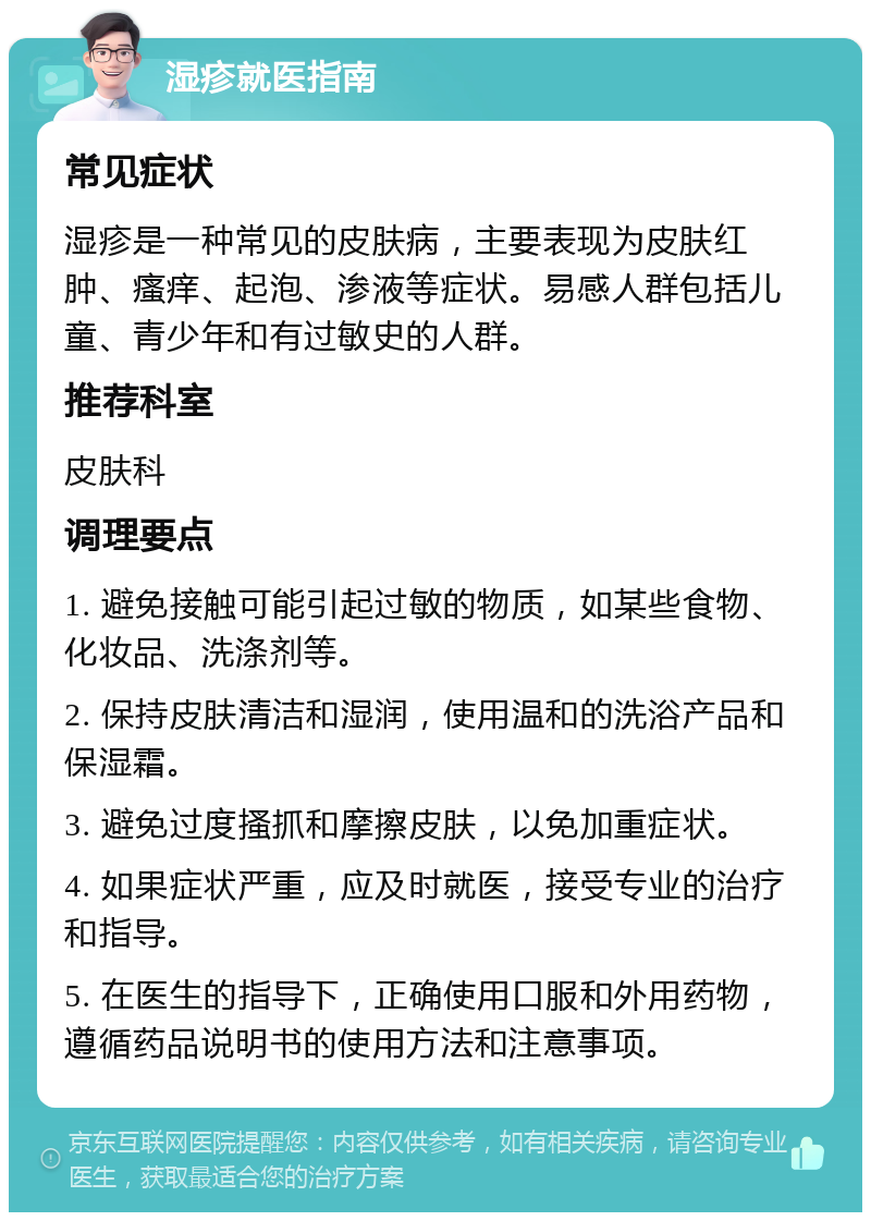 湿疹就医指南 常见症状 湿疹是一种常见的皮肤病，主要表现为皮肤红肿、瘙痒、起泡、渗液等症状。易感人群包括儿童、青少年和有过敏史的人群。 推荐科室 皮肤科 调理要点 1. 避免接触可能引起过敏的物质，如某些食物、化妆品、洗涤剂等。 2. 保持皮肤清洁和湿润，使用温和的洗浴产品和保湿霜。 3. 避免过度搔抓和摩擦皮肤，以免加重症状。 4. 如果症状严重，应及时就医，接受专业的治疗和指导。 5. 在医生的指导下，正确使用口服和外用药物，遵循药品说明书的使用方法和注意事项。