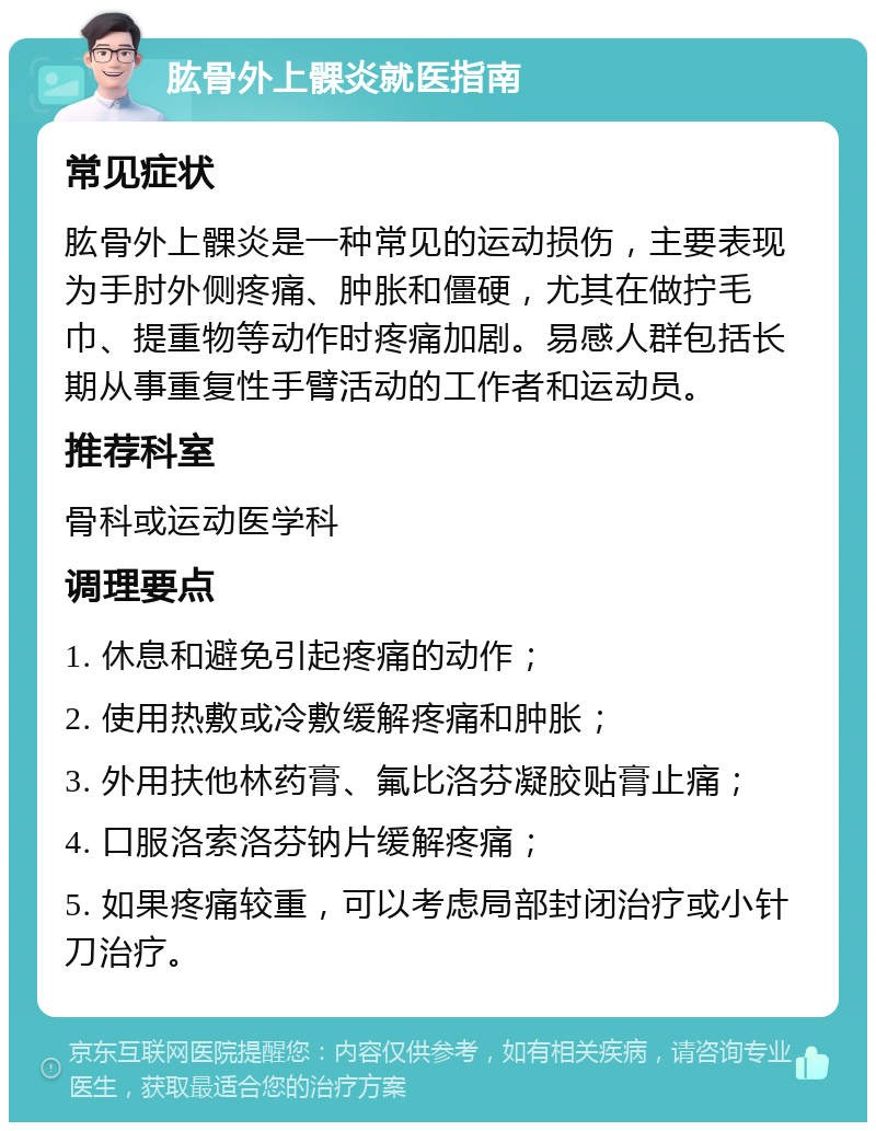 肱骨外上髁炎就医指南 常见症状 肱骨外上髁炎是一种常见的运动损伤，主要表现为手肘外侧疼痛、肿胀和僵硬，尤其在做拧毛巾、提重物等动作时疼痛加剧。易感人群包括长期从事重复性手臂活动的工作者和运动员。 推荐科室 骨科或运动医学科 调理要点 1. 休息和避免引起疼痛的动作； 2. 使用热敷或冷敷缓解疼痛和肿胀； 3. 外用扶他林药膏、氟比洛芬凝胶贴膏止痛； 4. 口服洛索洛芬钠片缓解疼痛； 5. 如果疼痛较重，可以考虑局部封闭治疗或小针刀治疗。