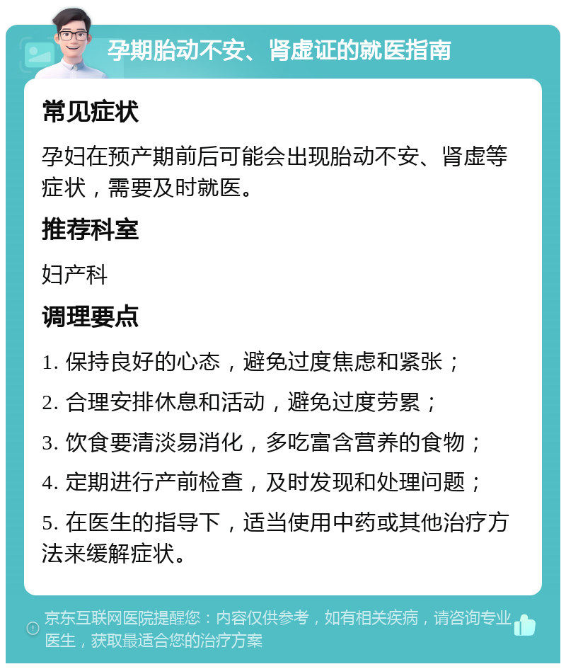 孕期胎动不安、肾虚证的就医指南 常见症状 孕妇在预产期前后可能会出现胎动不安、肾虚等症状，需要及时就医。 推荐科室 妇产科 调理要点 1. 保持良好的心态，避免过度焦虑和紧张； 2. 合理安排休息和活动，避免过度劳累； 3. 饮食要清淡易消化，多吃富含营养的食物； 4. 定期进行产前检查，及时发现和处理问题； 5. 在医生的指导下，适当使用中药或其他治疗方法来缓解症状。