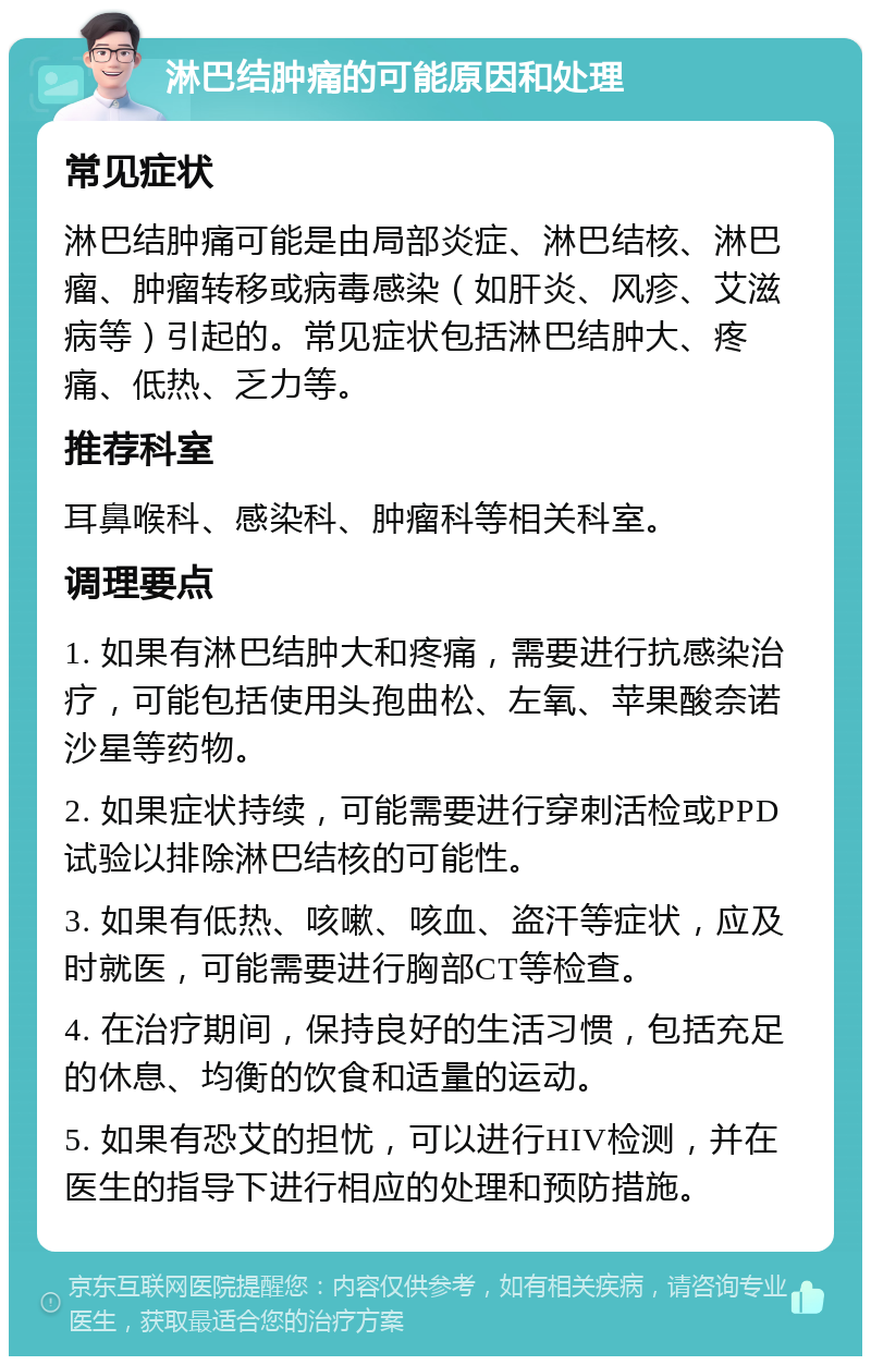 淋巴结肿痛的可能原因和处理 常见症状 淋巴结肿痛可能是由局部炎症、淋巴结核、淋巴瘤、肿瘤转移或病毒感染（如肝炎、风疹、艾滋病等）引起的。常见症状包括淋巴结肿大、疼痛、低热、乏力等。 推荐科室 耳鼻喉科、感染科、肿瘤科等相关科室。 调理要点 1. 如果有淋巴结肿大和疼痛，需要进行抗感染治疗，可能包括使用头孢曲松、左氧、苹果酸奈诺沙星等药物。 2. 如果症状持续，可能需要进行穿刺活检或PPD试验以排除淋巴结核的可能性。 3. 如果有低热、咳嗽、咳血、盗汗等症状，应及时就医，可能需要进行胸部CT等检查。 4. 在治疗期间，保持良好的生活习惯，包括充足的休息、均衡的饮食和适量的运动。 5. 如果有恐艾的担忧，可以进行HIV检测，并在医生的指导下进行相应的处理和预防措施。