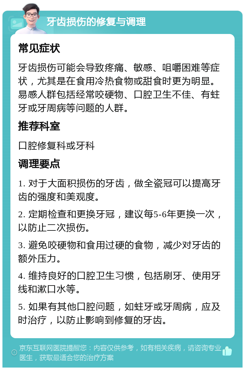 牙齿损伤的修复与调理 常见症状 牙齿损伤可能会导致疼痛、敏感、咀嚼困难等症状，尤其是在食用冷热食物或甜食时更为明显。易感人群包括经常咬硬物、口腔卫生不佳、有蛀牙或牙周病等问题的人群。 推荐科室 口腔修复科或牙科 调理要点 1. 对于大面积损伤的牙齿，做全瓷冠可以提高牙齿的强度和美观度。 2. 定期检查和更换牙冠，建议每5-6年更换一次，以防止二次损伤。 3. 避免咬硬物和食用过硬的食物，减少对牙齿的额外压力。 4. 维持良好的口腔卫生习惯，包括刷牙、使用牙线和漱口水等。 5. 如果有其他口腔问题，如蛀牙或牙周病，应及时治疗，以防止影响到修复的牙齿。