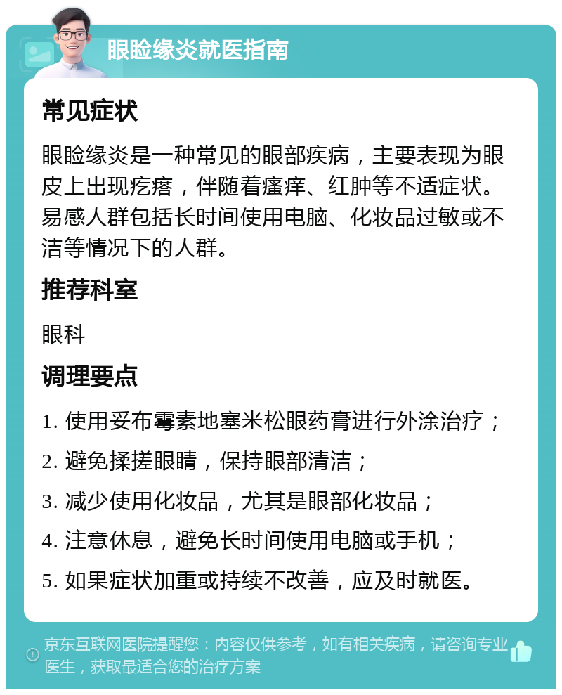 眼睑缘炎就医指南 常见症状 眼睑缘炎是一种常见的眼部疾病，主要表现为眼皮上出现疙瘩，伴随着瘙痒、红肿等不适症状。易感人群包括长时间使用电脑、化妆品过敏或不洁等情况下的人群。 推荐科室 眼科 调理要点 1. 使用妥布霉素地塞米松眼药膏进行外涂治疗； 2. 避免揉搓眼睛，保持眼部清洁； 3. 减少使用化妆品，尤其是眼部化妆品； 4. 注意休息，避免长时间使用电脑或手机； 5. 如果症状加重或持续不改善，应及时就医。