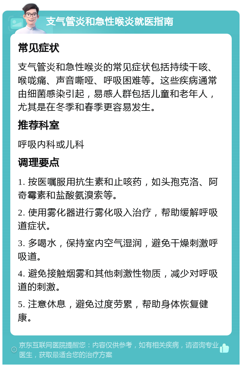 支气管炎和急性喉炎就医指南 常见症状 支气管炎和急性喉炎的常见症状包括持续干咳、喉咙痛、声音嘶哑、呼吸困难等。这些疾病通常由细菌感染引起，易感人群包括儿童和老年人，尤其是在冬季和春季更容易发生。 推荐科室 呼吸内科或儿科 调理要点 1. 按医嘱服用抗生素和止咳药，如头孢克洛、阿奇霉素和盐酸氨溴索等。 2. 使用雾化器进行雾化吸入治疗，帮助缓解呼吸道症状。 3. 多喝水，保持室内空气湿润，避免干燥刺激呼吸道。 4. 避免接触烟雾和其他刺激性物质，减少对呼吸道的刺激。 5. 注意休息，避免过度劳累，帮助身体恢复健康。