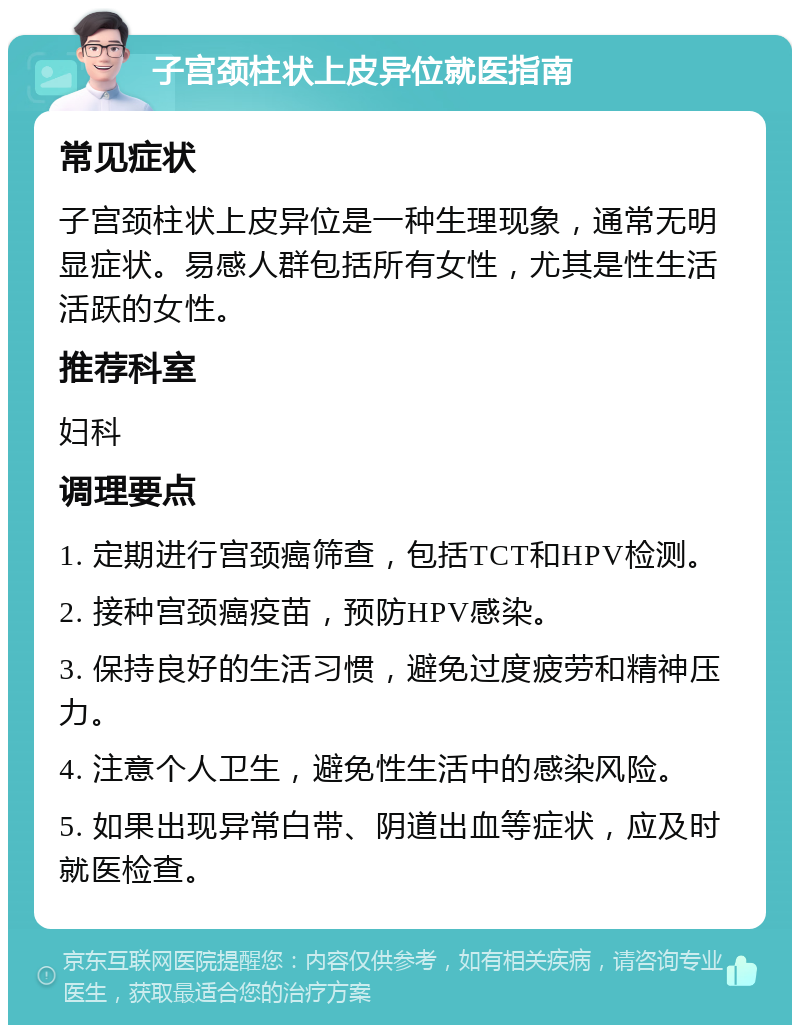 子宫颈柱状上皮异位就医指南 常见症状 子宫颈柱状上皮异位是一种生理现象，通常无明显症状。易感人群包括所有女性，尤其是性生活活跃的女性。 推荐科室 妇科 调理要点 1. 定期进行宫颈癌筛查，包括TCT和HPV检测。 2. 接种宫颈癌疫苗，预防HPV感染。 3. 保持良好的生活习惯，避免过度疲劳和精神压力。 4. 注意个人卫生，避免性生活中的感染风险。 5. 如果出现异常白带、阴道出血等症状，应及时就医检查。