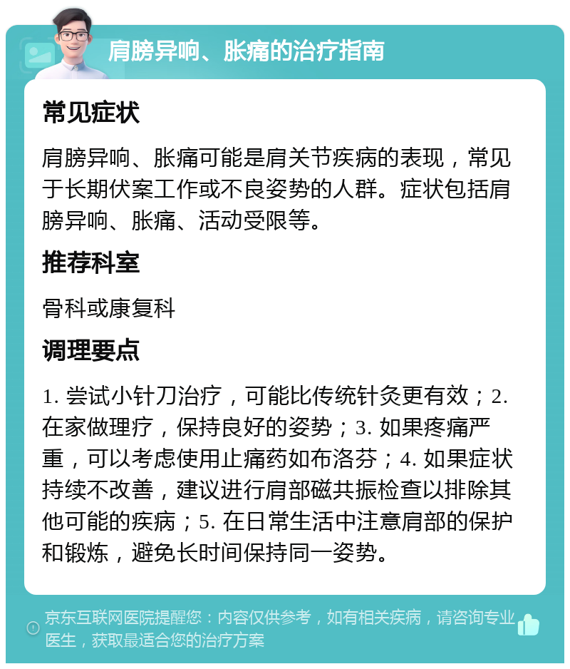 肩膀异响、胀痛的治疗指南 常见症状 肩膀异响、胀痛可能是肩关节疾病的表现，常见于长期伏案工作或不良姿势的人群。症状包括肩膀异响、胀痛、活动受限等。 推荐科室 骨科或康复科 调理要点 1. 尝试小针刀治疗，可能比传统针灸更有效；2. 在家做理疗，保持良好的姿势；3. 如果疼痛严重，可以考虑使用止痛药如布洛芬；4. 如果症状持续不改善，建议进行肩部磁共振检查以排除其他可能的疾病；5. 在日常生活中注意肩部的保护和锻炼，避免长时间保持同一姿势。