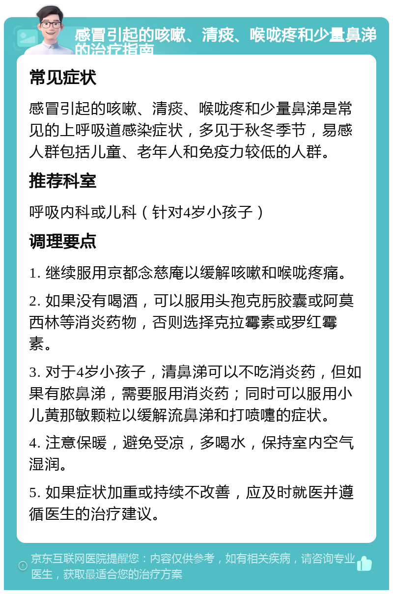 感冒引起的咳嗽、清痰、喉咙疼和少量鼻涕的治疗指南 常见症状 感冒引起的咳嗽、清痰、喉咙疼和少量鼻涕是常见的上呼吸道感染症状，多见于秋冬季节，易感人群包括儿童、老年人和免疫力较低的人群。 推荐科室 呼吸内科或儿科（针对4岁小孩子） 调理要点 1. 继续服用京都念慈庵以缓解咳嗽和喉咙疼痛。 2. 如果没有喝酒，可以服用头孢克肟胶囊或阿莫西林等消炎药物，否则选择克拉霉素或罗红霉素。 3. 对于4岁小孩子，清鼻涕可以不吃消炎药，但如果有脓鼻涕，需要服用消炎药；同时可以服用小儿黄那敏颗粒以缓解流鼻涕和打喷嚏的症状。 4. 注意保暖，避免受凉，多喝水，保持室内空气湿润。 5. 如果症状加重或持续不改善，应及时就医并遵循医生的治疗建议。