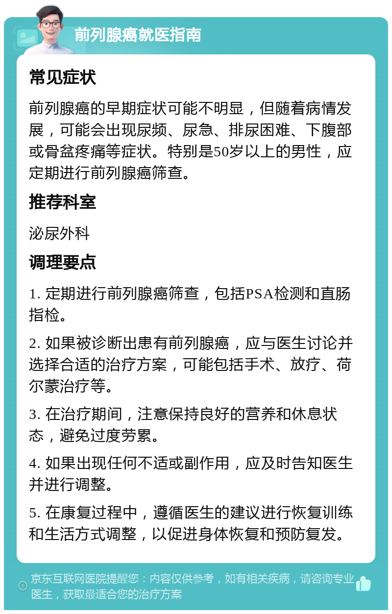 前列腺癌就医指南 常见症状 前列腺癌的早期症状可能不明显，但随着病情发展，可能会出现尿频、尿急、排尿困难、下腹部或骨盆疼痛等症状。特别是50岁以上的男性，应定期进行前列腺癌筛查。 推荐科室 泌尿外科 调理要点 1. 定期进行前列腺癌筛查，包括PSA检测和直肠指检。 2. 如果被诊断出患有前列腺癌，应与医生讨论并选择合适的治疗方案，可能包括手术、放疗、荷尔蒙治疗等。 3. 在治疗期间，注意保持良好的营养和休息状态，避免过度劳累。 4. 如果出现任何不适或副作用，应及时告知医生并进行调整。 5. 在康复过程中，遵循医生的建议进行恢复训练和生活方式调整，以促进身体恢复和预防复发。