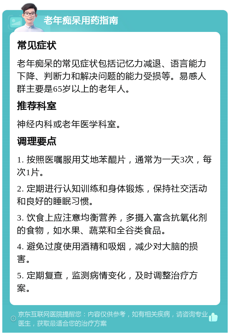 老年痴呆用药指南 常见症状 老年痴呆的常见症状包括记忆力减退、语言能力下降、判断力和解决问题的能力受损等。易感人群主要是65岁以上的老年人。 推荐科室 神经内科或老年医学科室。 调理要点 1. 按照医嘱服用艾地苯醌片，通常为一天3次，每次1片。 2. 定期进行认知训练和身体锻炼，保持社交活动和良好的睡眠习惯。 3. 饮食上应注意均衡营养，多摄入富含抗氧化剂的食物，如水果、蔬菜和全谷类食品。 4. 避免过度使用酒精和吸烟，减少对大脑的损害。 5. 定期复查，监测病情变化，及时调整治疗方案。