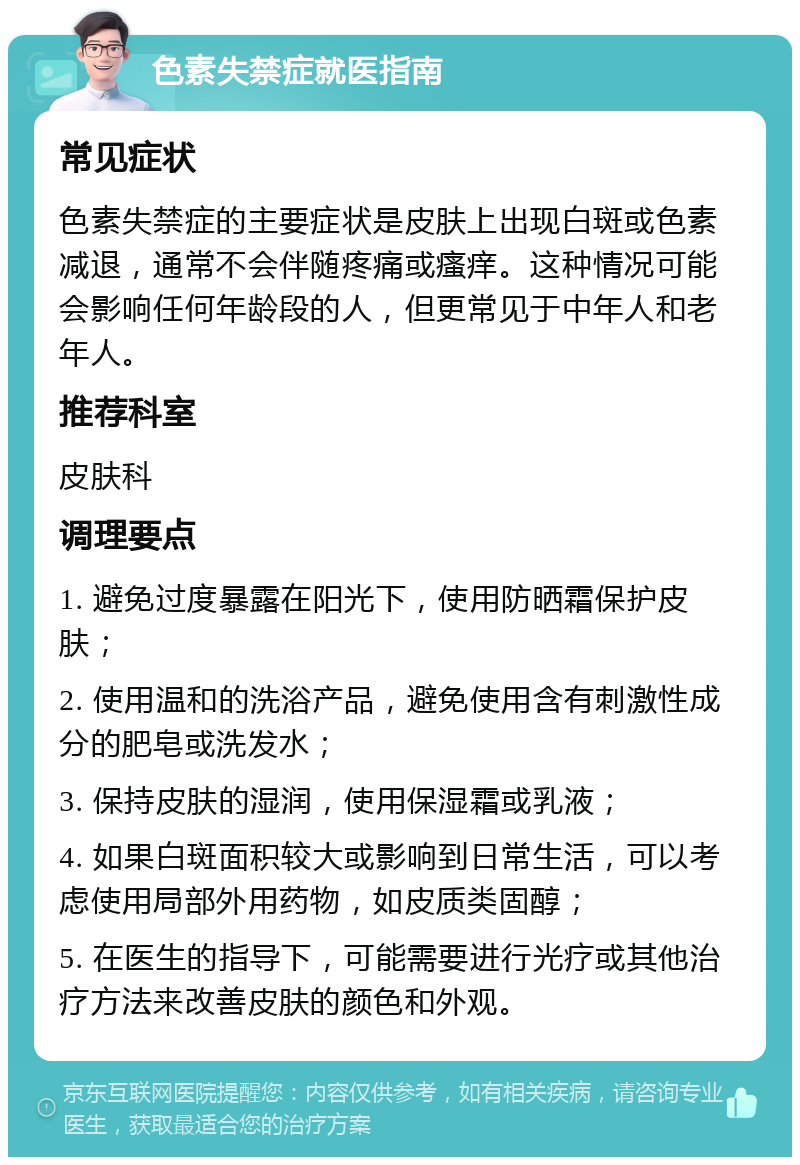 色素失禁症就医指南 常见症状 色素失禁症的主要症状是皮肤上出现白斑或色素减退，通常不会伴随疼痛或瘙痒。这种情况可能会影响任何年龄段的人，但更常见于中年人和老年人。 推荐科室 皮肤科 调理要点 1. 避免过度暴露在阳光下，使用防晒霜保护皮肤； 2. 使用温和的洗浴产品，避免使用含有刺激性成分的肥皂或洗发水； 3. 保持皮肤的湿润，使用保湿霜或乳液； 4. 如果白斑面积较大或影响到日常生活，可以考虑使用局部外用药物，如皮质类固醇； 5. 在医生的指导下，可能需要进行光疗或其他治疗方法来改善皮肤的颜色和外观。