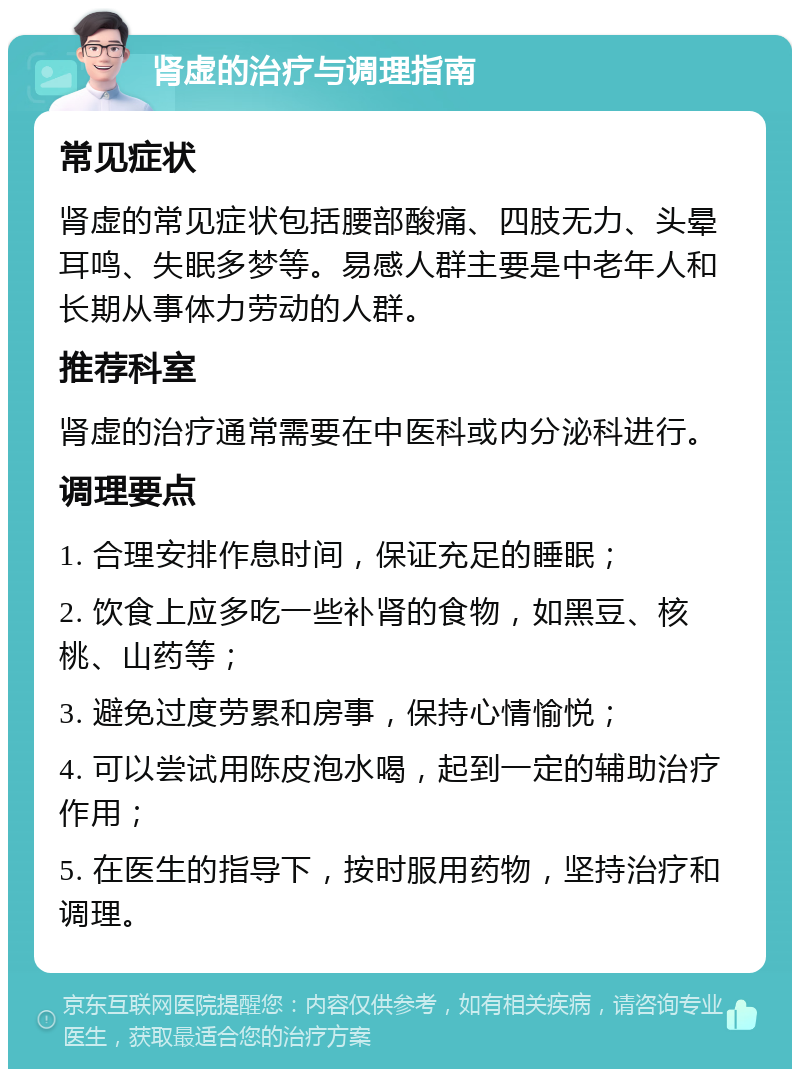 肾虚的治疗与调理指南 常见症状 肾虚的常见症状包括腰部酸痛、四肢无力、头晕耳鸣、失眠多梦等。易感人群主要是中老年人和长期从事体力劳动的人群。 推荐科室 肾虚的治疗通常需要在中医科或内分泌科进行。 调理要点 1. 合理安排作息时间，保证充足的睡眠； 2. 饮食上应多吃一些补肾的食物，如黑豆、核桃、山药等； 3. 避免过度劳累和房事，保持心情愉悦； 4. 可以尝试用陈皮泡水喝，起到一定的辅助治疗作用； 5. 在医生的指导下，按时服用药物，坚持治疗和调理。