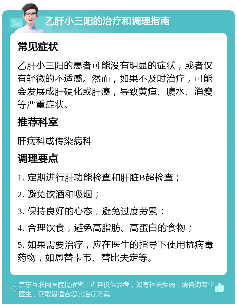 乙肝小三阳的治疗和调理指南 常见症状 乙肝小三阳的患者可能没有明显的症状，或者仅有轻微的不适感。然而，如果不及时治疗，可能会发展成肝硬化或肝癌，导致黄疸、腹水、消瘦等严重症状。 推荐科室 肝病科或传染病科 调理要点 1. 定期进行肝功能检查和肝脏B超检查； 2. 避免饮酒和吸烟； 3. 保持良好的心态，避免过度劳累； 4. 合理饮食，避免高脂肪、高蛋白的食物； 5. 如果需要治疗，应在医生的指导下使用抗病毒药物，如恩替卡韦、替比夫定等。