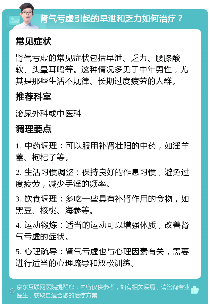 肾气亏虚引起的早泄和乏力如何治疗？ 常见症状 肾气亏虚的常见症状包括早泄、乏力、腰膝酸软、头晕耳鸣等。这种情况多见于中年男性，尤其是那些生活不规律、长期过度疲劳的人群。 推荐科室 泌尿外科或中医科 调理要点 1. 中药调理：可以服用补肾壮阳的中药，如淫羊藿、枸杞子等。 2. 生活习惯调整：保持良好的作息习惯，避免过度疲劳，减少手淫的频率。 3. 饮食调理：多吃一些具有补肾作用的食物，如黑豆、核桃、海参等。 4. 运动锻炼：适当的运动可以增强体质，改善肾气亏虚的症状。 5. 心理疏导：肾气亏虚也与心理因素有关，需要进行适当的心理疏导和放松训练。