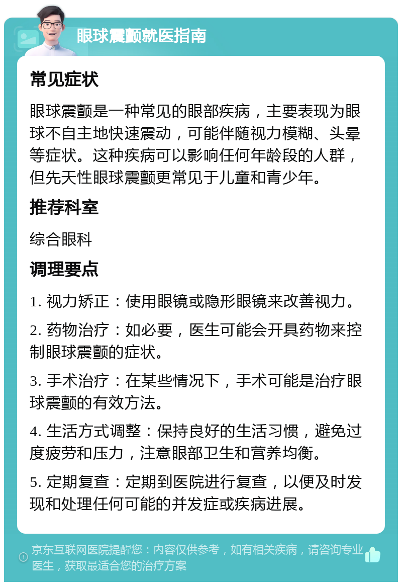 眼球震颤就医指南 常见症状 眼球震颤是一种常见的眼部疾病，主要表现为眼球不自主地快速震动，可能伴随视力模糊、头晕等症状。这种疾病可以影响任何年龄段的人群，但先天性眼球震颤更常见于儿童和青少年。 推荐科室 综合眼科 调理要点 1. 视力矫正：使用眼镜或隐形眼镜来改善视力。 2. 药物治疗：如必要，医生可能会开具药物来控制眼球震颤的症状。 3. 手术治疗：在某些情况下，手术可能是治疗眼球震颤的有效方法。 4. 生活方式调整：保持良好的生活习惯，避免过度疲劳和压力，注意眼部卫生和营养均衡。 5. 定期复查：定期到医院进行复查，以便及时发现和处理任何可能的并发症或疾病进展。