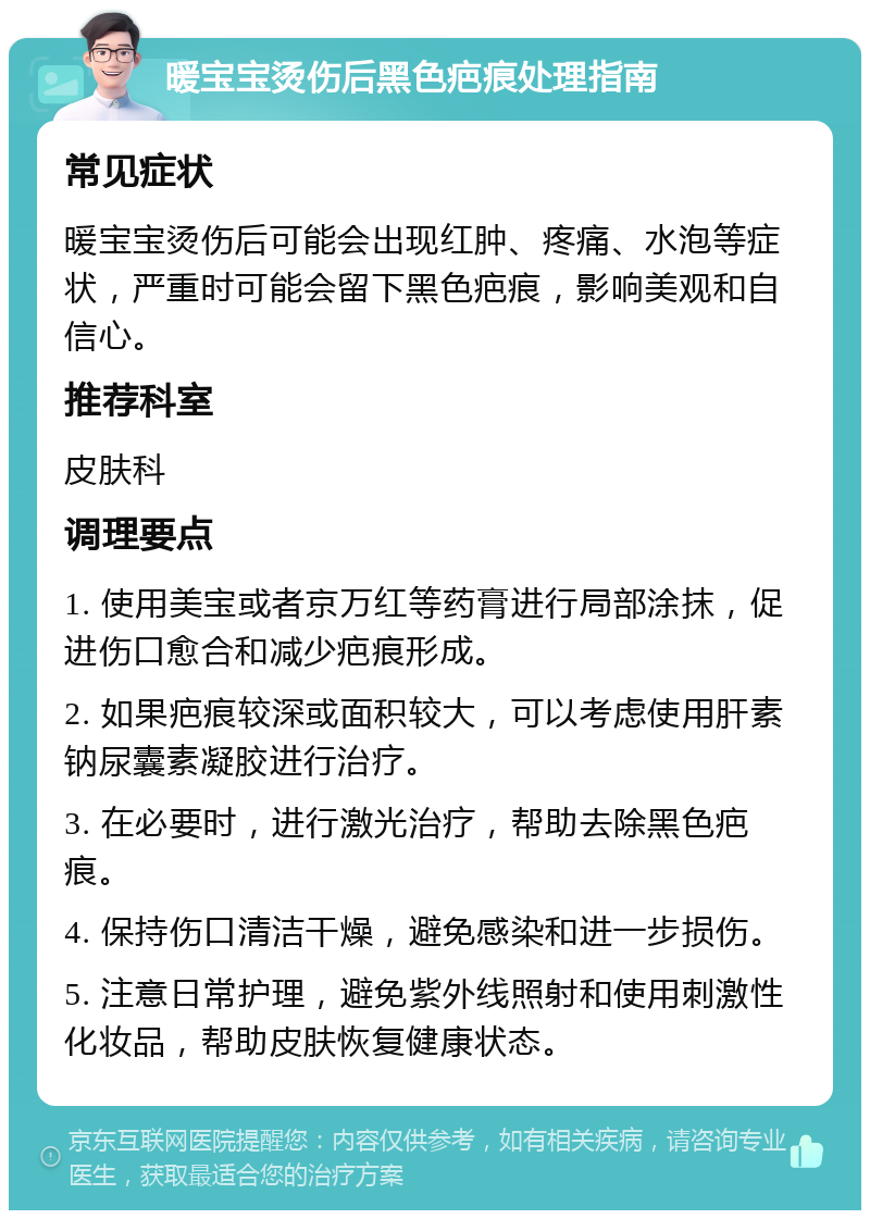 暖宝宝烫伤后黑色疤痕处理指南 常见症状 暖宝宝烫伤后可能会出现红肿、疼痛、水泡等症状，严重时可能会留下黑色疤痕，影响美观和自信心。 推荐科室 皮肤科 调理要点 1. 使用美宝或者京万红等药膏进行局部涂抹，促进伤口愈合和减少疤痕形成。 2. 如果疤痕较深或面积较大，可以考虑使用肝素钠尿囊素凝胶进行治疗。 3. 在必要时，进行激光治疗，帮助去除黑色疤痕。 4. 保持伤口清洁干燥，避免感染和进一步损伤。 5. 注意日常护理，避免紫外线照射和使用刺激性化妆品，帮助皮肤恢复健康状态。