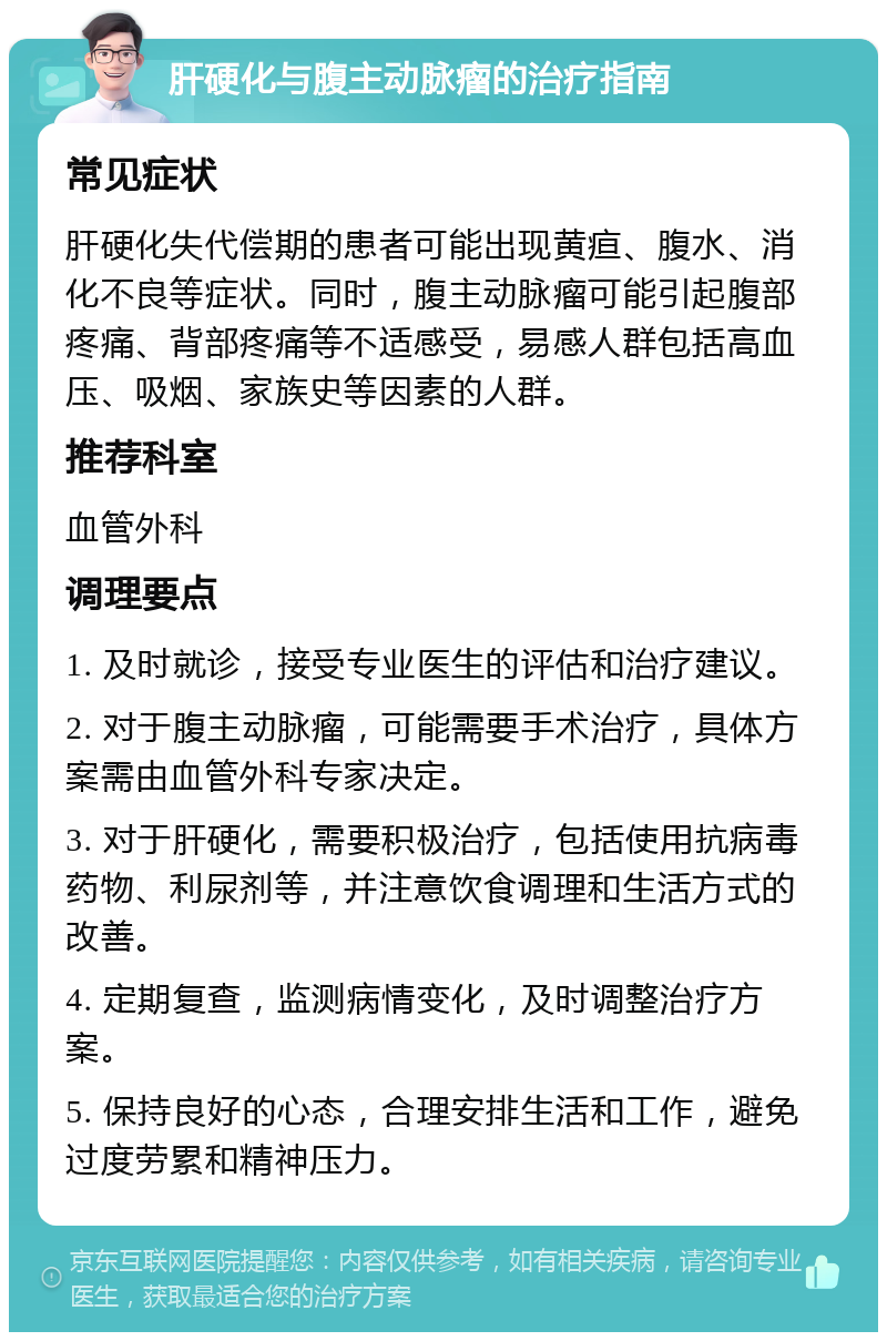 肝硬化与腹主动脉瘤的治疗指南 常见症状 肝硬化失代偿期的患者可能出现黄疸、腹水、消化不良等症状。同时，腹主动脉瘤可能引起腹部疼痛、背部疼痛等不适感受，易感人群包括高血压、吸烟、家族史等因素的人群。 推荐科室 血管外科 调理要点 1. 及时就诊，接受专业医生的评估和治疗建议。 2. 对于腹主动脉瘤，可能需要手术治疗，具体方案需由血管外科专家决定。 3. 对于肝硬化，需要积极治疗，包括使用抗病毒药物、利尿剂等，并注意饮食调理和生活方式的改善。 4. 定期复查，监测病情变化，及时调整治疗方案。 5. 保持良好的心态，合理安排生活和工作，避免过度劳累和精神压力。