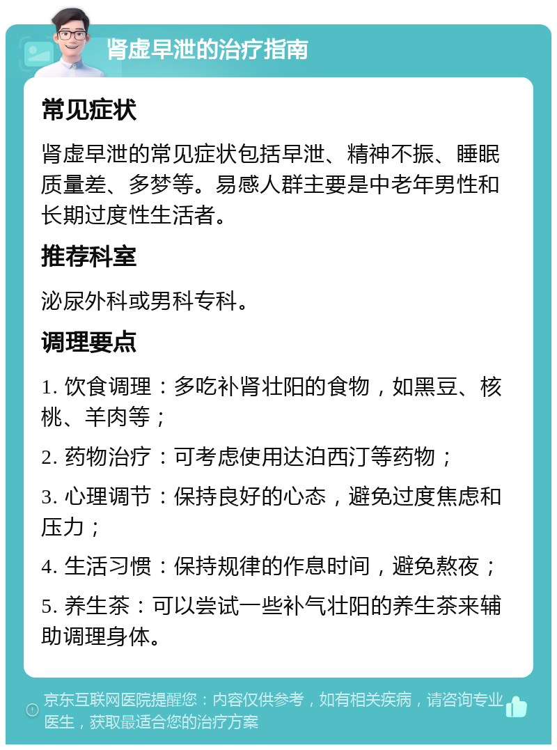 肾虚早泄的治疗指南 常见症状 肾虚早泄的常见症状包括早泄、精神不振、睡眠质量差、多梦等。易感人群主要是中老年男性和长期过度性生活者。 推荐科室 泌尿外科或男科专科。 调理要点 1. 饮食调理：多吃补肾壮阳的食物，如黑豆、核桃、羊肉等； 2. 药物治疗：可考虑使用达泊西汀等药物； 3. 心理调节：保持良好的心态，避免过度焦虑和压力； 4. 生活习惯：保持规律的作息时间，避免熬夜； 5. 养生茶：可以尝试一些补气壮阳的养生茶来辅助调理身体。