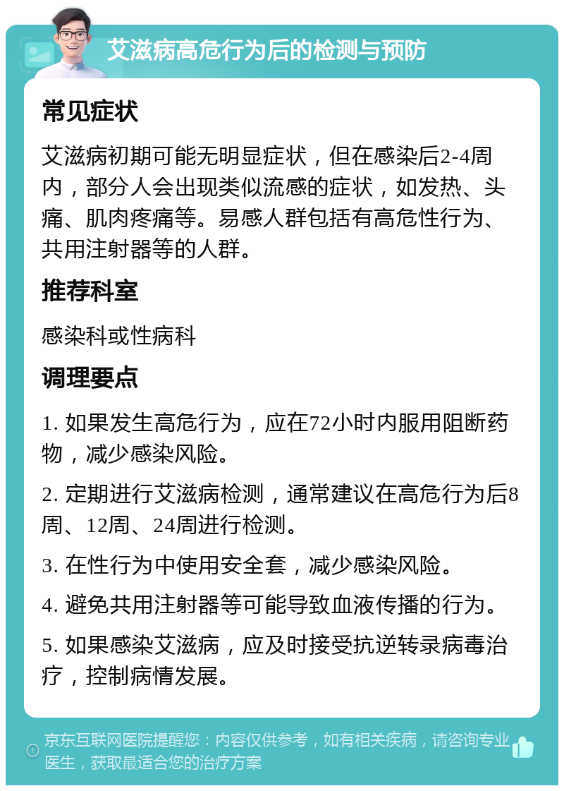 艾滋病高危行为后的检测与预防 常见症状 艾滋病初期可能无明显症状，但在感染后2-4周内，部分人会出现类似流感的症状，如发热、头痛、肌肉疼痛等。易感人群包括有高危性行为、共用注射器等的人群。 推荐科室 感染科或性病科 调理要点 1. 如果发生高危行为，应在72小时内服用阻断药物，减少感染风险。 2. 定期进行艾滋病检测，通常建议在高危行为后8周、12周、24周进行检测。 3. 在性行为中使用安全套，减少感染风险。 4. 避免共用注射器等可能导致血液传播的行为。 5. 如果感染艾滋病，应及时接受抗逆转录病毒治疗，控制病情发展。