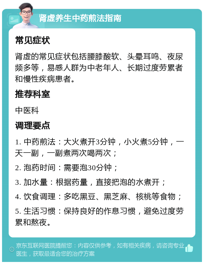 肾虚养生中药煎法指南 常见症状 肾虚的常见症状包括腰膝酸软、头晕耳鸣、夜尿频多等，易感人群为中老年人、长期过度劳累者和慢性疾病患者。 推荐科室 中医科 调理要点 1. 中药煎法：大火煮开3分钟，小火煮5分钟，一天一副，一副煮两次喝两次； 2. 泡药时间：需要泡30分钟； 3. 加水量：根据药量，直接把泡的水煮开； 4. 饮食调理：多吃黑豆、黑芝麻、核桃等食物； 5. 生活习惯：保持良好的作息习惯，避免过度劳累和熬夜。