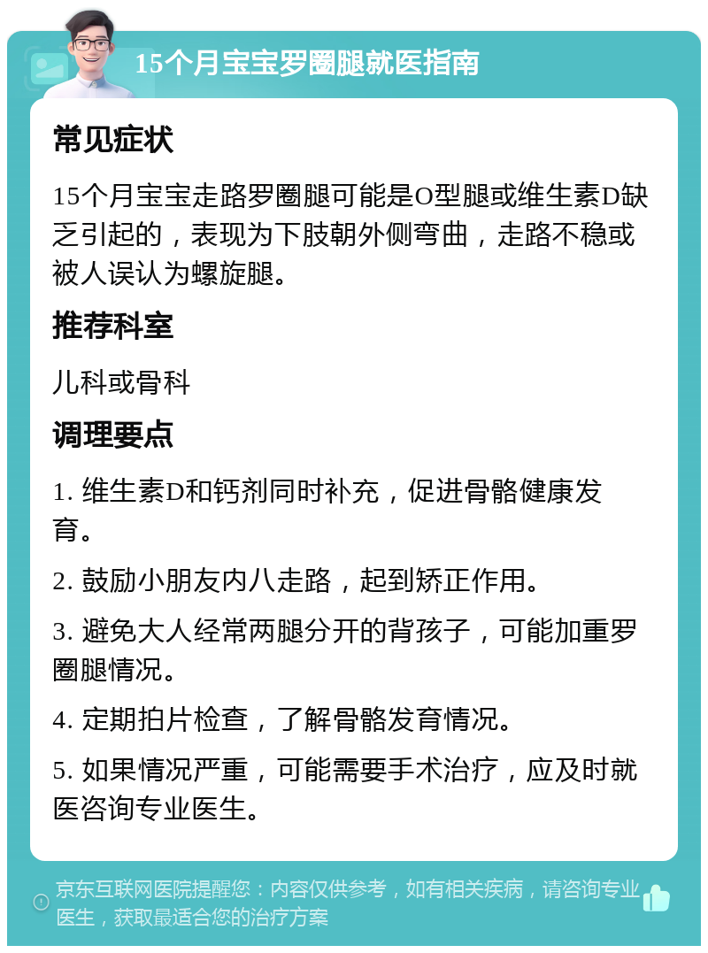 15个月宝宝罗圈腿就医指南 常见症状 15个月宝宝走路罗圈腿可能是O型腿或维生素D缺乏引起的，表现为下肢朝外侧弯曲，走路不稳或被人误认为螺旋腿。 推荐科室 儿科或骨科 调理要点 1. 维生素D和钙剂同时补充，促进骨骼健康发育。 2. 鼓励小朋友内八走路，起到矫正作用。 3. 避免大人经常两腿分开的背孩子，可能加重罗圈腿情况。 4. 定期拍片检查，了解骨骼发育情况。 5. 如果情况严重，可能需要手术治疗，应及时就医咨询专业医生。