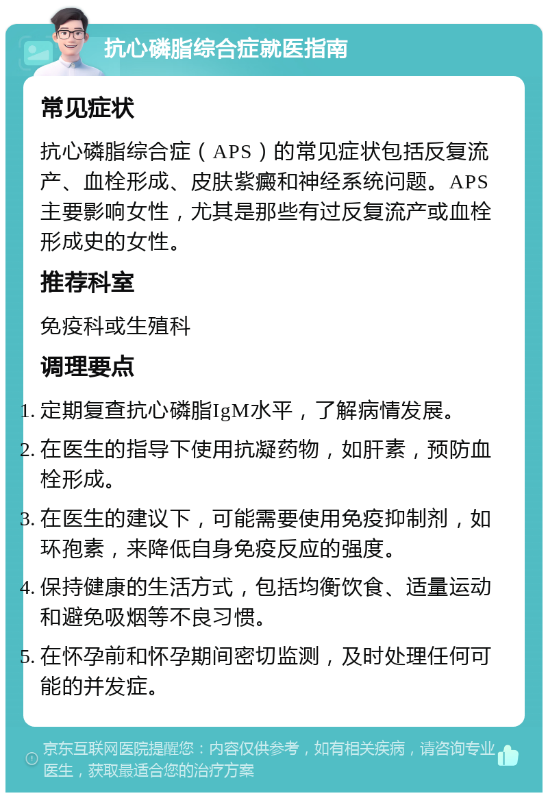 抗心磷脂综合症就医指南 常见症状 抗心磷脂综合症（APS）的常见症状包括反复流产、血栓形成、皮肤紫癜和神经系统问题。APS主要影响女性，尤其是那些有过反复流产或血栓形成史的女性。 推荐科室 免疫科或生殖科 调理要点 定期复查抗心磷脂IgM水平，了解病情发展。 在医生的指导下使用抗凝药物，如肝素，预防血栓形成。 在医生的建议下，可能需要使用免疫抑制剂，如环孢素，来降低自身免疫反应的强度。 保持健康的生活方式，包括均衡饮食、适量运动和避免吸烟等不良习惯。 在怀孕前和怀孕期间密切监测，及时处理任何可能的并发症。