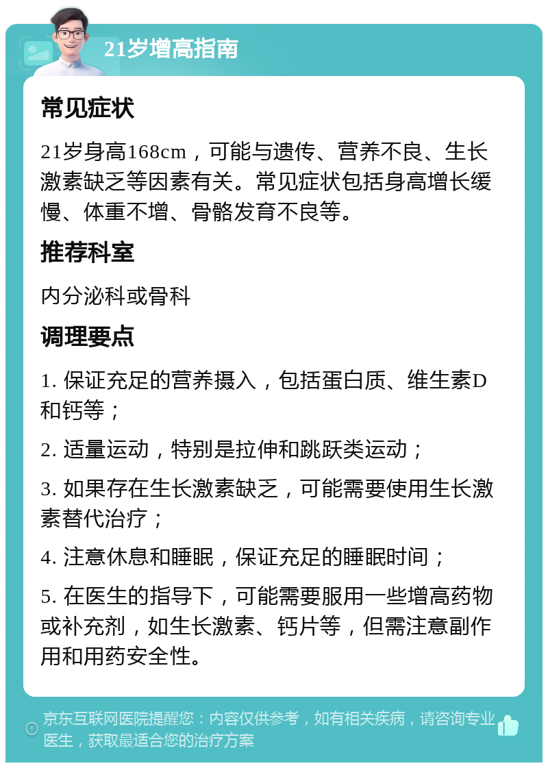 21岁增高指南 常见症状 21岁身高168cm，可能与遗传、营养不良、生长激素缺乏等因素有关。常见症状包括身高增长缓慢、体重不增、骨骼发育不良等。 推荐科室 内分泌科或骨科 调理要点 1. 保证充足的营养摄入，包括蛋白质、维生素D和钙等； 2. 适量运动，特别是拉伸和跳跃类运动； 3. 如果存在生长激素缺乏，可能需要使用生长激素替代治疗； 4. 注意休息和睡眠，保证充足的睡眠时间； 5. 在医生的指导下，可能需要服用一些增高药物或补充剂，如生长激素、钙片等，但需注意副作用和用药安全性。