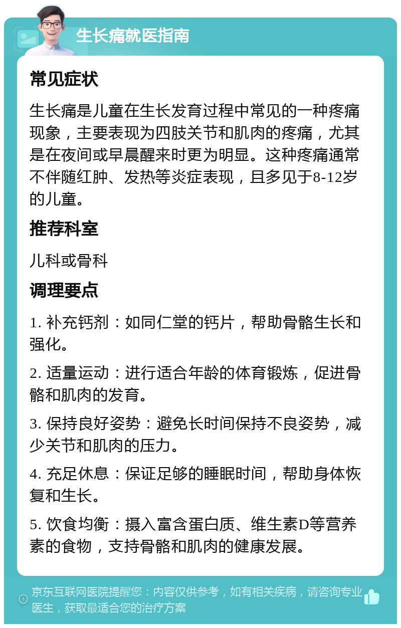 生长痛就医指南 常见症状 生长痛是儿童在生长发育过程中常见的一种疼痛现象，主要表现为四肢关节和肌肉的疼痛，尤其是在夜间或早晨醒来时更为明显。这种疼痛通常不伴随红肿、发热等炎症表现，且多见于8-12岁的儿童。 推荐科室 儿科或骨科 调理要点 1. 补充钙剂：如同仁堂的钙片，帮助骨骼生长和强化。 2. 适量运动：进行适合年龄的体育锻炼，促进骨骼和肌肉的发育。 3. 保持良好姿势：避免长时间保持不良姿势，减少关节和肌肉的压力。 4. 充足休息：保证足够的睡眠时间，帮助身体恢复和生长。 5. 饮食均衡：摄入富含蛋白质、维生素D等营养素的食物，支持骨骼和肌肉的健康发展。