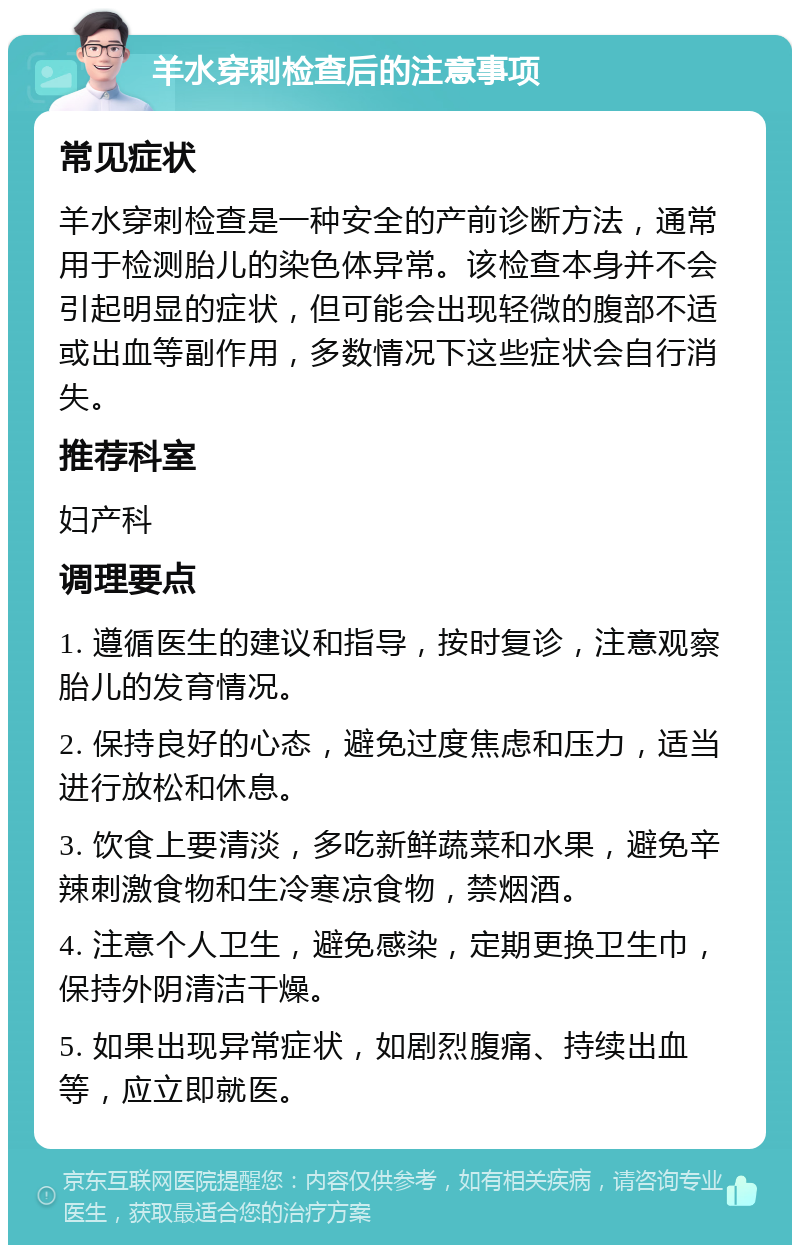 羊水穿刺检查后的注意事项 常见症状 羊水穿刺检查是一种安全的产前诊断方法，通常用于检测胎儿的染色体异常。该检查本身并不会引起明显的症状，但可能会出现轻微的腹部不适或出血等副作用，多数情况下这些症状会自行消失。 推荐科室 妇产科 调理要点 1. 遵循医生的建议和指导，按时复诊，注意观察胎儿的发育情况。 2. 保持良好的心态，避免过度焦虑和压力，适当进行放松和休息。 3. 饮食上要清淡，多吃新鲜蔬菜和水果，避免辛辣刺激食物和生冷寒凉食物，禁烟酒。 4. 注意个人卫生，避免感染，定期更换卫生巾，保持外阴清洁干燥。 5. 如果出现异常症状，如剧烈腹痛、持续出血等，应立即就医。