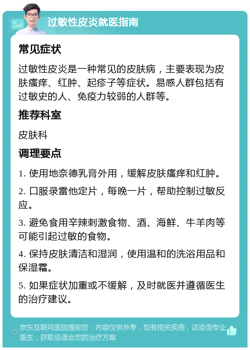 过敏性皮炎就医指南 常见症状 过敏性皮炎是一种常见的皮肤病，主要表现为皮肤瘙痒、红肿、起疹子等症状。易感人群包括有过敏史的人、免疫力较弱的人群等。 推荐科室 皮肤科 调理要点 1. 使用地奈德乳膏外用，缓解皮肤瘙痒和红肿。 2. 口服录雷他定片，每晚一片，帮助控制过敏反应。 3. 避免食用辛辣刺激食物、酒、海鲜、牛羊肉等可能引起过敏的食物。 4. 保持皮肤清洁和湿润，使用温和的洗浴用品和保湿霜。 5. 如果症状加重或不缓解，及时就医并遵循医生的治疗建议。