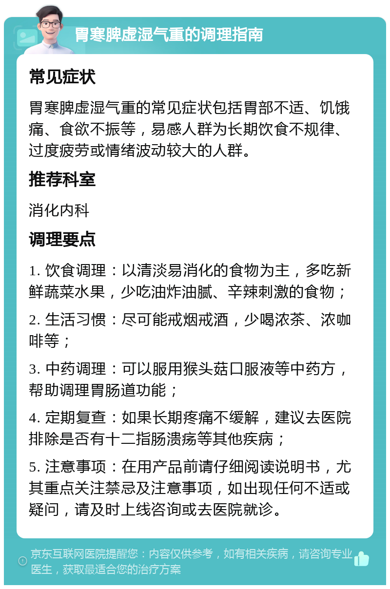 胃寒脾虚湿气重的调理指南 常见症状 胃寒脾虚湿气重的常见症状包括胃部不适、饥饿痛、食欲不振等，易感人群为长期饮食不规律、过度疲劳或情绪波动较大的人群。 推荐科室 消化内科 调理要点 1. 饮食调理：以清淡易消化的食物为主，多吃新鲜蔬菜水果，少吃油炸油腻、辛辣刺激的食物； 2. 生活习惯：尽可能戒烟戒酒，少喝浓茶、浓咖啡等； 3. 中药调理：可以服用猴头菇口服液等中药方，帮助调理胃肠道功能； 4. 定期复查：如果长期疼痛不缓解，建议去医院排除是否有十二指肠溃疡等其他疾病； 5. 注意事项：在用产品前请仔细阅读说明书，尤其重点关注禁忌及注意事项，如出现任何不适或疑问，请及时上线咨询或去医院就诊。