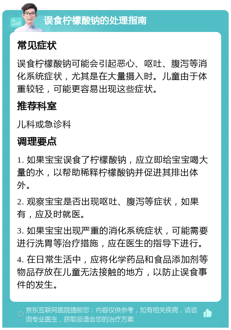 误食柠檬酸钠的处理指南 常见症状 误食柠檬酸钠可能会引起恶心、呕吐、腹泻等消化系统症状，尤其是在大量摄入时。儿童由于体重较轻，可能更容易出现这些症状。 推荐科室 儿科或急诊科 调理要点 1. 如果宝宝误食了柠檬酸钠，应立即给宝宝喝大量的水，以帮助稀释柠檬酸钠并促进其排出体外。 2. 观察宝宝是否出现呕吐、腹泻等症状，如果有，应及时就医。 3. 如果宝宝出现严重的消化系统症状，可能需要进行洗胃等治疗措施，应在医生的指导下进行。 4. 在日常生活中，应将化学药品和食品添加剂等物品存放在儿童无法接触的地方，以防止误食事件的发生。