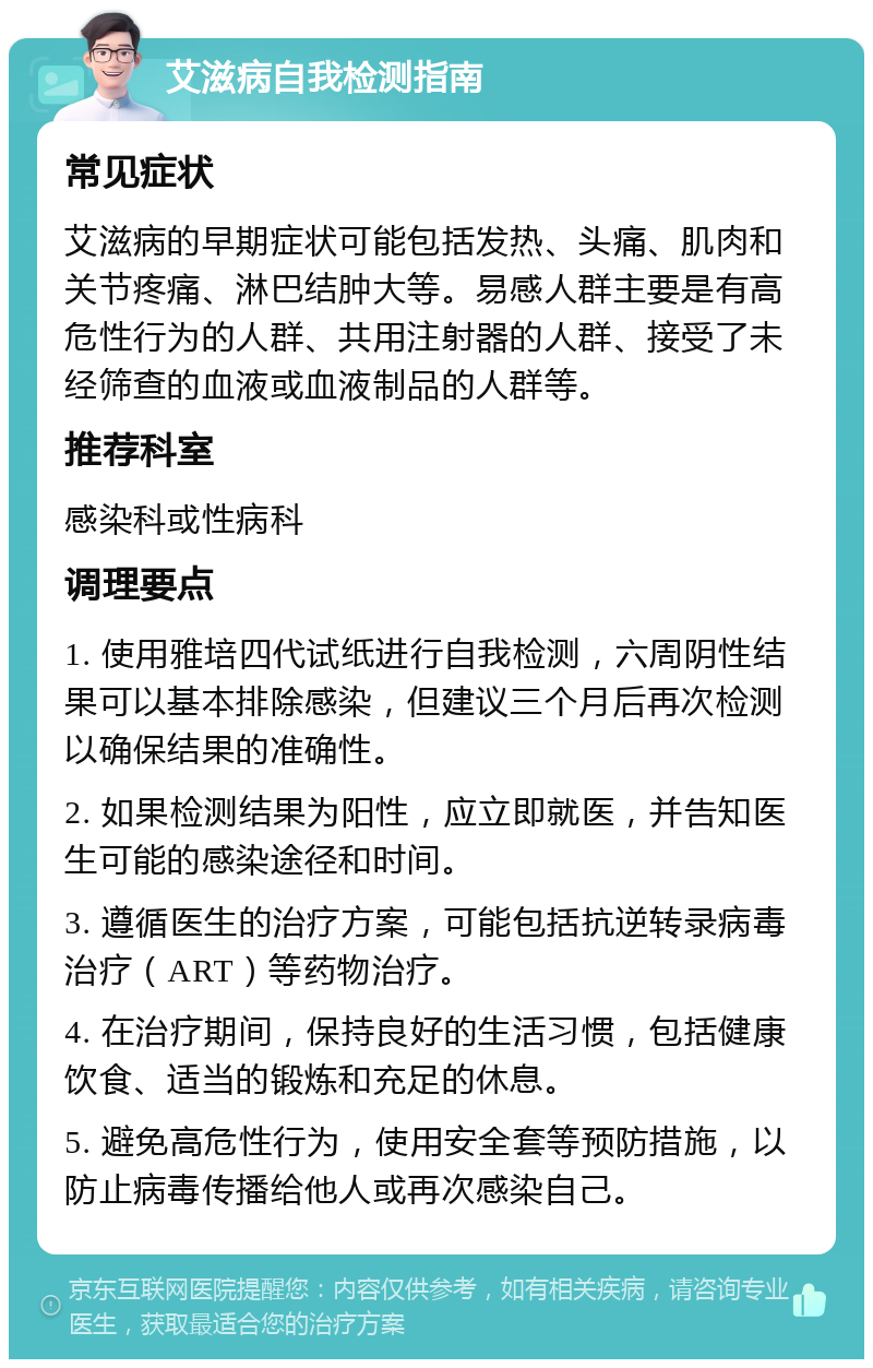 艾滋病自我检测指南 常见症状 艾滋病的早期症状可能包括发热、头痛、肌肉和关节疼痛、淋巴结肿大等。易感人群主要是有高危性行为的人群、共用注射器的人群、接受了未经筛查的血液或血液制品的人群等。 推荐科室 感染科或性病科 调理要点 1. 使用雅培四代试纸进行自我检测，六周阴性结果可以基本排除感染，但建议三个月后再次检测以确保结果的准确性。 2. 如果检测结果为阳性，应立即就医，并告知医生可能的感染途径和时间。 3. 遵循医生的治疗方案，可能包括抗逆转录病毒治疗（ART）等药物治疗。 4. 在治疗期间，保持良好的生活习惯，包括健康饮食、适当的锻炼和充足的休息。 5. 避免高危性行为，使用安全套等预防措施，以防止病毒传播给他人或再次感染自己。