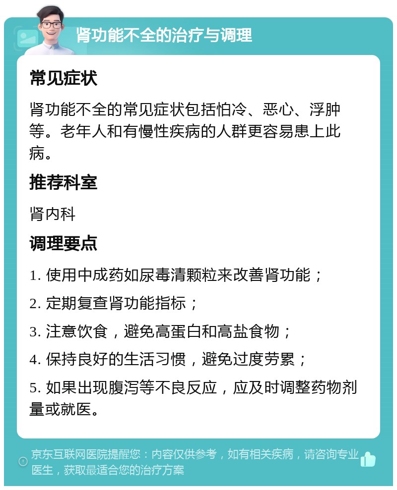 肾功能不全的治疗与调理 常见症状 肾功能不全的常见症状包括怕冷、恶心、浮肿等。老年人和有慢性疾病的人群更容易患上此病。 推荐科室 肾内科 调理要点 1. 使用中成药如尿毒清颗粒来改善肾功能； 2. 定期复查肾功能指标； 3. 注意饮食，避免高蛋白和高盐食物； 4. 保持良好的生活习惯，避免过度劳累； 5. 如果出现腹泻等不良反应，应及时调整药物剂量或就医。