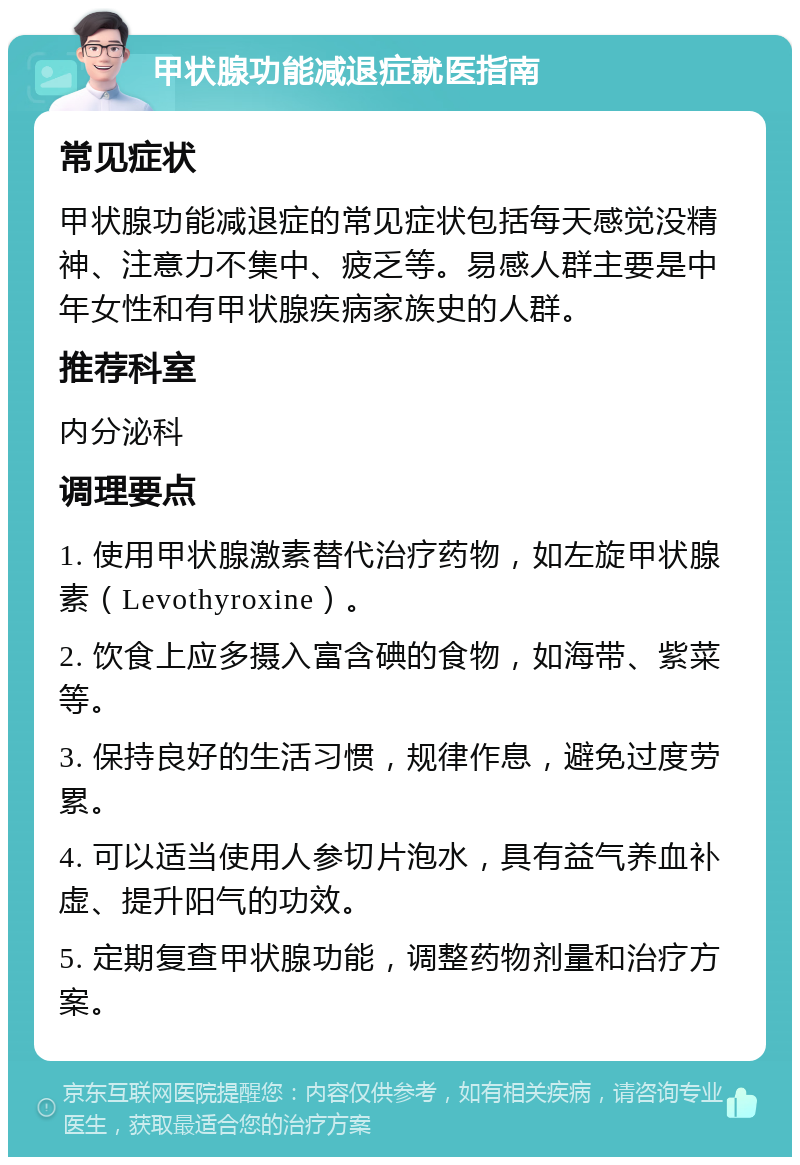 甲状腺功能减退症就医指南 常见症状 甲状腺功能减退症的常见症状包括每天感觉没精神、注意力不集中、疲乏等。易感人群主要是中年女性和有甲状腺疾病家族史的人群。 推荐科室 内分泌科 调理要点 1. 使用甲状腺激素替代治疗药物，如左旋甲状腺素（Levothyroxine）。 2. 饮食上应多摄入富含碘的食物，如海带、紫菜等。 3. 保持良好的生活习惯，规律作息，避免过度劳累。 4. 可以适当使用人参切片泡水，具有益气养血补虚、提升阳气的功效。 5. 定期复查甲状腺功能，调整药物剂量和治疗方案。