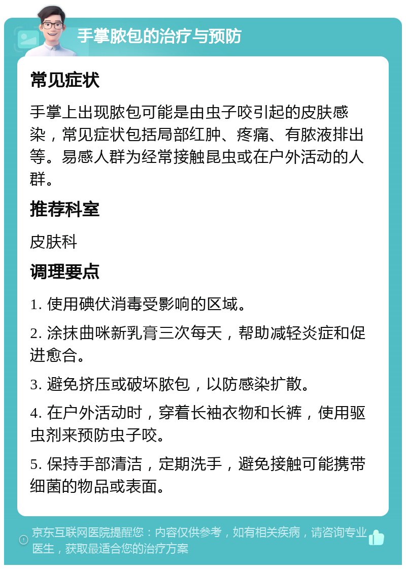 手掌脓包的治疗与预防 常见症状 手掌上出现脓包可能是由虫子咬引起的皮肤感染，常见症状包括局部红肿、疼痛、有脓液排出等。易感人群为经常接触昆虫或在户外活动的人群。 推荐科室 皮肤科 调理要点 1. 使用碘伏消毒受影响的区域。 2. 涂抹曲咪新乳膏三次每天，帮助减轻炎症和促进愈合。 3. 避免挤压或破坏脓包，以防感染扩散。 4. 在户外活动时，穿着长袖衣物和长裤，使用驱虫剂来预防虫子咬。 5. 保持手部清洁，定期洗手，避免接触可能携带细菌的物品或表面。