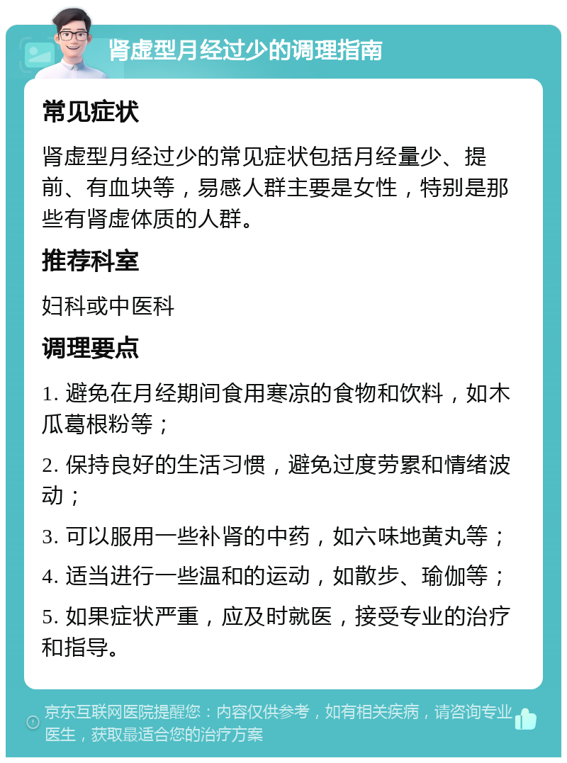 肾虚型月经过少的调理指南 常见症状 肾虚型月经过少的常见症状包括月经量少、提前、有血块等，易感人群主要是女性，特别是那些有肾虚体质的人群。 推荐科室 妇科或中医科 调理要点 1. 避免在月经期间食用寒凉的食物和饮料，如木瓜葛根粉等； 2. 保持良好的生活习惯，避免过度劳累和情绪波动； 3. 可以服用一些补肾的中药，如六味地黄丸等； 4. 适当进行一些温和的运动，如散步、瑜伽等； 5. 如果症状严重，应及时就医，接受专业的治疗和指导。