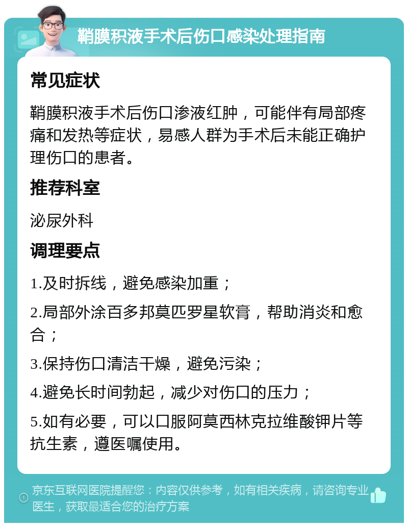 鞘膜积液手术后伤口感染处理指南 常见症状 鞘膜积液手术后伤口渗液红肿，可能伴有局部疼痛和发热等症状，易感人群为手术后未能正确护理伤口的患者。 推荐科室 泌尿外科 调理要点 1.及时拆线，避免感染加重； 2.局部外涂百多邦莫匹罗星软膏，帮助消炎和愈合； 3.保持伤口清洁干燥，避免污染； 4.避免长时间勃起，减少对伤口的压力； 5.如有必要，可以口服阿莫西林克拉维酸钾片等抗生素，遵医嘱使用。