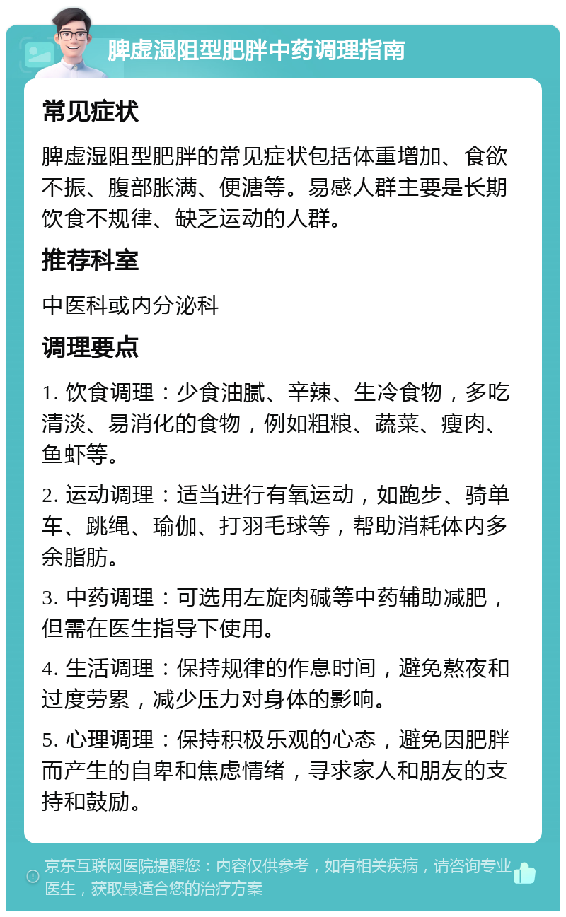 脾虚湿阻型肥胖中药调理指南 常见症状 脾虚湿阻型肥胖的常见症状包括体重增加、食欲不振、腹部胀满、便溏等。易感人群主要是长期饮食不规律、缺乏运动的人群。 推荐科室 中医科或内分泌科 调理要点 1. 饮食调理：少食油腻、辛辣、生冷食物，多吃清淡、易消化的食物，例如粗粮、蔬菜、瘦肉、鱼虾等。 2. 运动调理：适当进行有氧运动，如跑步、骑单车、跳绳、瑜伽、打羽毛球等，帮助消耗体内多余脂肪。 3. 中药调理：可选用左旋肉碱等中药辅助减肥，但需在医生指导下使用。 4. 生活调理：保持规律的作息时间，避免熬夜和过度劳累，减少压力对身体的影响。 5. 心理调理：保持积极乐观的心态，避免因肥胖而产生的自卑和焦虑情绪，寻求家人和朋友的支持和鼓励。