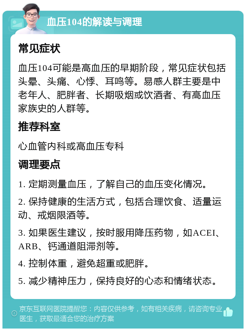 血压104的解读与调理 常见症状 血压104可能是高血压的早期阶段，常见症状包括头晕、头痛、心悸、耳鸣等。易感人群主要是中老年人、肥胖者、长期吸烟或饮酒者、有高血压家族史的人群等。 推荐科室 心血管内科或高血压专科 调理要点 1. 定期测量血压，了解自己的血压变化情况。 2. 保持健康的生活方式，包括合理饮食、适量运动、戒烟限酒等。 3. 如果医生建议，按时服用降压药物，如ACEI、ARB、钙通道阻滞剂等。 4. 控制体重，避免超重或肥胖。 5. 减少精神压力，保持良好的心态和情绪状态。