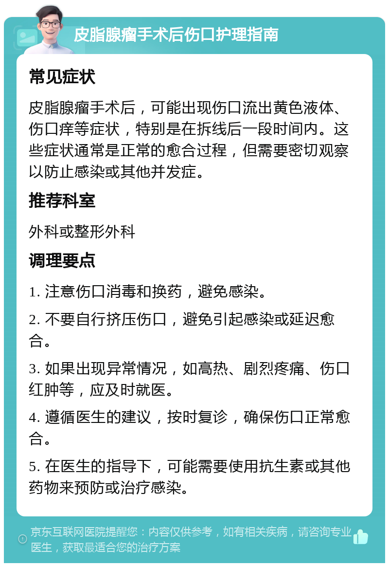 皮脂腺瘤手术后伤口护理指南 常见症状 皮脂腺瘤手术后，可能出现伤口流出黄色液体、伤口痒等症状，特别是在拆线后一段时间内。这些症状通常是正常的愈合过程，但需要密切观察以防止感染或其他并发症。 推荐科室 外科或整形外科 调理要点 1. 注意伤口消毒和换药，避免感染。 2. 不要自行挤压伤口，避免引起感染或延迟愈合。 3. 如果出现异常情况，如高热、剧烈疼痛、伤口红肿等，应及时就医。 4. 遵循医生的建议，按时复诊，确保伤口正常愈合。 5. 在医生的指导下，可能需要使用抗生素或其他药物来预防或治疗感染。