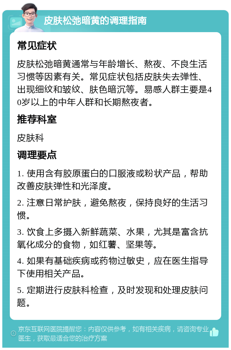 皮肤松弛暗黄的调理指南 常见症状 皮肤松弛暗黄通常与年龄增长、熬夜、不良生活习惯等因素有关。常见症状包括皮肤失去弹性、出现细纹和皱纹、肤色暗沉等。易感人群主要是40岁以上的中年人群和长期熬夜者。 推荐科室 皮肤科 调理要点 1. 使用含有胶原蛋白的口服液或粉状产品，帮助改善皮肤弹性和光泽度。 2. 注意日常护肤，避免熬夜，保持良好的生活习惯。 3. 饮食上多摄入新鲜蔬菜、水果，尤其是富含抗氧化成分的食物，如红薯、坚果等。 4. 如果有基础疾病或药物过敏史，应在医生指导下使用相关产品。 5. 定期进行皮肤科检查，及时发现和处理皮肤问题。