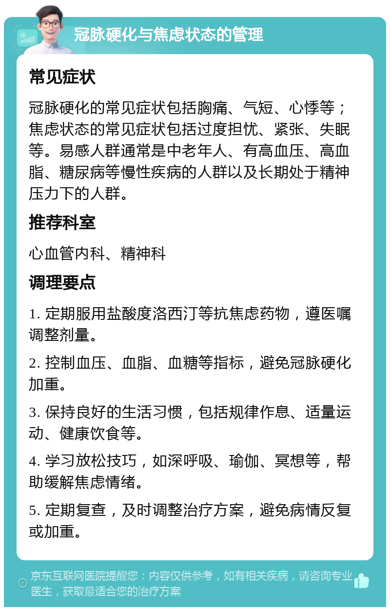 冠脉硬化与焦虑状态的管理 常见症状 冠脉硬化的常见症状包括胸痛、气短、心悸等；焦虑状态的常见症状包括过度担忧、紧张、失眠等。易感人群通常是中老年人、有高血压、高血脂、糖尿病等慢性疾病的人群以及长期处于精神压力下的人群。 推荐科室 心血管内科、精神科 调理要点 1. 定期服用盐酸度洛西汀等抗焦虑药物，遵医嘱调整剂量。 2. 控制血压、血脂、血糖等指标，避免冠脉硬化加重。 3. 保持良好的生活习惯，包括规律作息、适量运动、健康饮食等。 4. 学习放松技巧，如深呼吸、瑜伽、冥想等，帮助缓解焦虑情绪。 5. 定期复查，及时调整治疗方案，避免病情反复或加重。