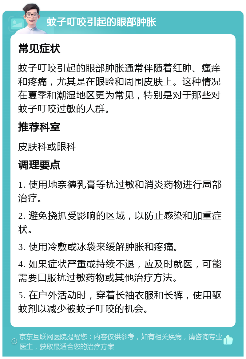 蚊子叮咬引起的眼部肿胀 常见症状 蚊子叮咬引起的眼部肿胀通常伴随着红肿、瘙痒和疼痛，尤其是在眼睑和周围皮肤上。这种情况在夏季和潮湿地区更为常见，特别是对于那些对蚊子叮咬过敏的人群。 推荐科室 皮肤科或眼科 调理要点 1. 使用地奈德乳膏等抗过敏和消炎药物进行局部治疗。 2. 避免挠抓受影响的区域，以防止感染和加重症状。 3. 使用冷敷或冰袋来缓解肿胀和疼痛。 4. 如果症状严重或持续不退，应及时就医，可能需要口服抗过敏药物或其他治疗方法。 5. 在户外活动时，穿着长袖衣服和长裤，使用驱蚊剂以减少被蚊子叮咬的机会。