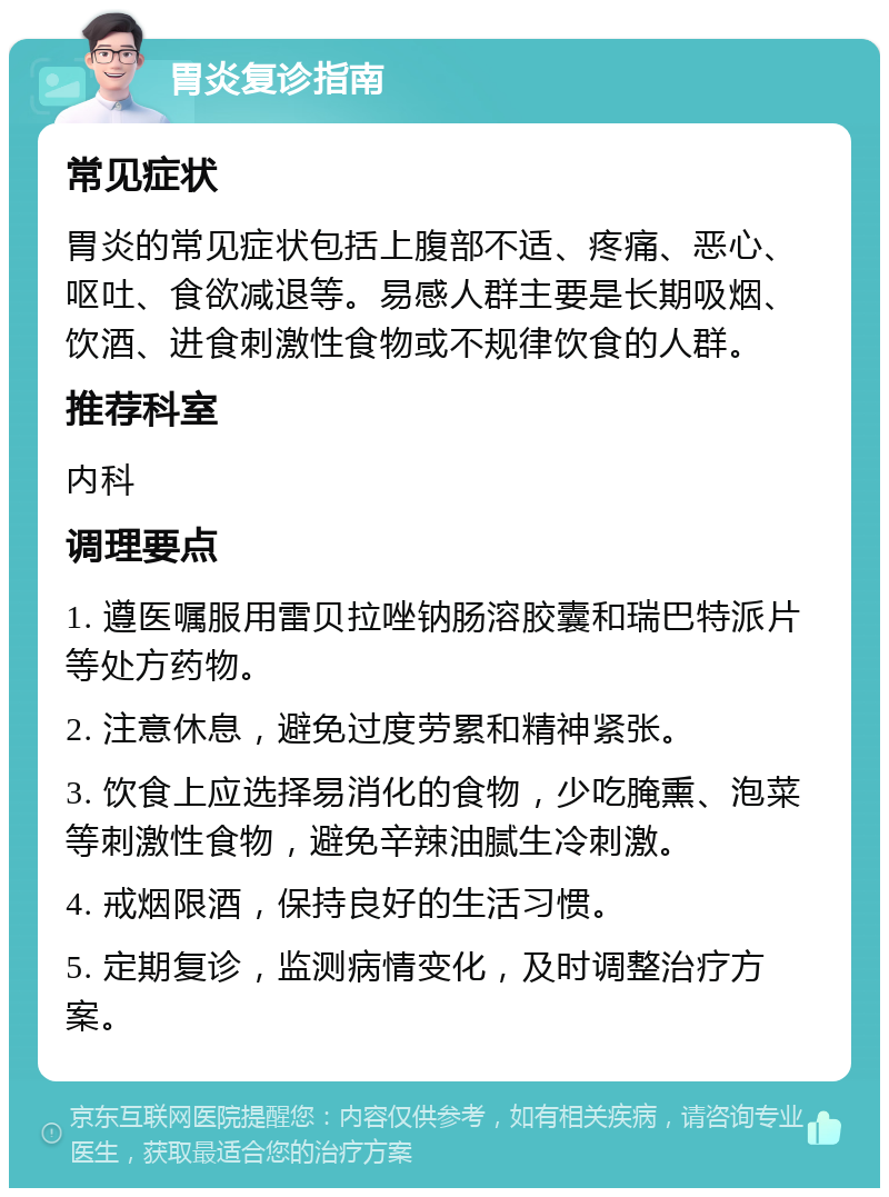 胃炎复诊指南 常见症状 胃炎的常见症状包括上腹部不适、疼痛、恶心、呕吐、食欲减退等。易感人群主要是长期吸烟、饮酒、进食刺激性食物或不规律饮食的人群。 推荐科室 内科 调理要点 1. 遵医嘱服用雷贝拉唑钠肠溶胶囊和瑞巴特派片等处方药物。 2. 注意休息，避免过度劳累和精神紧张。 3. 饮食上应选择易消化的食物，少吃腌熏、泡菜等刺激性食物，避免辛辣油腻生冷刺激。 4. 戒烟限酒，保持良好的生活习惯。 5. 定期复诊，监测病情变化，及时调整治疗方案。