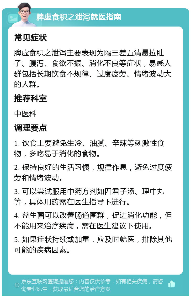 脾虚食积之泄泻就医指南 常见症状 脾虚食积之泄泻主要表现为隔三差五清晨拉肚子、腹泻、食欲不振、消化不良等症状，易感人群包括长期饮食不规律、过度疲劳、情绪波动大的人群。 推荐科室 中医科 调理要点 1. 饮食上要避免生冷、油腻、辛辣等刺激性食物，多吃易于消化的食物。 2. 保持良好的生活习惯，规律作息，避免过度疲劳和情绪波动。 3. 可以尝试服用中药方剂如四君子汤、理中丸等，具体用药需在医生指导下进行。 4. 益生菌可以改善肠道菌群，促进消化功能，但不能用来治疗疾病，需在医生建议下使用。 5. 如果症状持续或加重，应及时就医，排除其他可能的疾病因素。