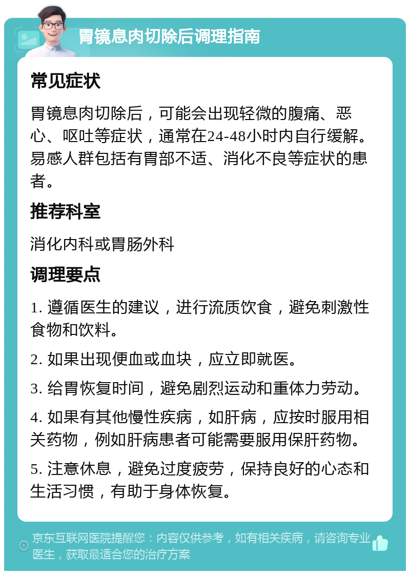 胃镜息肉切除后调理指南 常见症状 胃镜息肉切除后，可能会出现轻微的腹痛、恶心、呕吐等症状，通常在24-48小时内自行缓解。易感人群包括有胃部不适、消化不良等症状的患者。 推荐科室 消化内科或胃肠外科 调理要点 1. 遵循医生的建议，进行流质饮食，避免刺激性食物和饮料。 2. 如果出现便血或血块，应立即就医。 3. 给胃恢复时间，避免剧烈运动和重体力劳动。 4. 如果有其他慢性疾病，如肝病，应按时服用相关药物，例如肝病患者可能需要服用保肝药物。 5. 注意休息，避免过度疲劳，保持良好的心态和生活习惯，有助于身体恢复。