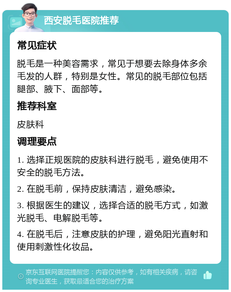 西安脱毛医院推荐 常见症状 脱毛是一种美容需求，常见于想要去除身体多余毛发的人群，特别是女性。常见的脱毛部位包括腿部、腋下、面部等。 推荐科室 皮肤科 调理要点 1. 选择正规医院的皮肤科进行脱毛，避免使用不安全的脱毛方法。 2. 在脱毛前，保持皮肤清洁，避免感染。 3. 根据医生的建议，选择合适的脱毛方式，如激光脱毛、电解脱毛等。 4. 在脱毛后，注意皮肤的护理，避免阳光直射和使用刺激性化妆品。